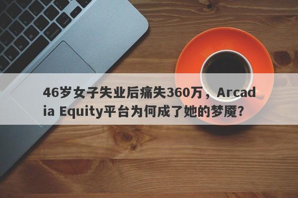 46岁女子失业后痛失360万，Arcadia Equity平台为何成了她的梦魇？-第1张图片-要懂汇