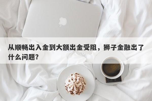 从顺畅出入金到大额出金受阻，狮子金融出了什么问题？-第1张图片-要懂汇