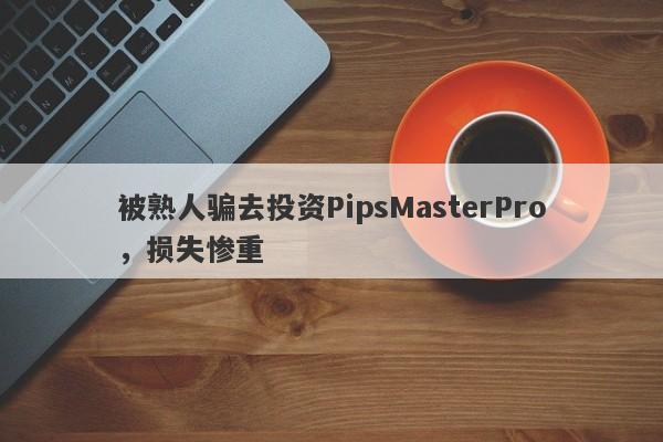 被熟人骗去投资PipsMasterPro，损失惨重-第1张图片-要懂汇