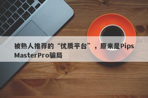 被熟人推荐的“优质平台”，原来是PipsMasterPro骗局-第1张图片-要懂汇