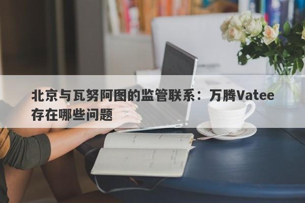 北京与瓦努阿图的监管联系：万腾Vatee存在哪些问题-第1张图片-要懂汇