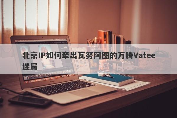 北京IP如何牵出瓦努阿图的万腾Vatee迷局-第1张图片-要懂汇